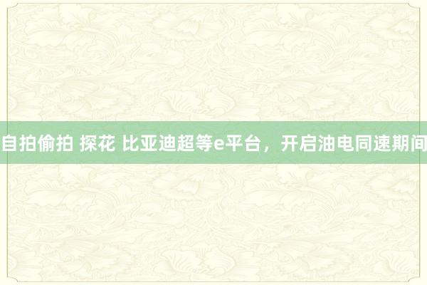 自拍偷拍 探花 比亚迪超等e平台，开启油电同速期间